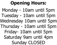 Opening Hours:  Monday - 10am until 5pm Tuesday - 10am until 5pm Wednesday 10am until 5pm Thursday - 10am until 5pm Friday- 10am until 5pm Saturday 9am until 4pm Sunday CLOSED